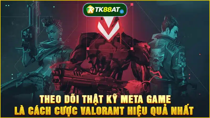 Theo dõi thật kỹ meta game là cách cược Valorant hiệu quả nhất 